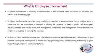 What is Employee Involvement 
• Employee involvement is creating an environment in which people have an impact on decisions and 
actions that affect their jobs. 
• Employee involvement means that every employee is regarded as a unique human being, not just a cog in 
a machine, and each employee is involved in helping the organization meet its goals. Each employee’s 
input is solicited and valued by his/her management. Employees and management recognize that each 
employee is involved in running the business. 
• Intrinsic to most employee involvement processes is training in team effectiveness, communication, and 
problem solving; the development of reward and recognition systems; and frequently, the sharing of gains 
made through employee involvement efforts. 
 