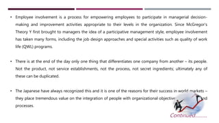 • Employee involvement is a process for empowering employees to participate in managerial decision-making 
and improvement activities appropriate to their levels in the organization. Since McGregor’s 
Theory Y first brought to managers the idea of a participative management style, employee involvement 
has taken many forms, including the job design approaches and special activities such as quality of work 
life (QWL) programs. 
• There is at the end of the day only one thing that differentiates one company from another – its people. 
Not the product, not service establishments, not the process, not secret ingredients; ultimately any of 
these can be duplicated. 
• The Japanese have always recognized this and it is one of the reasons for their success in world markets – 
they place tremendous value on the integration of people with organizational objectives, equipment and 
processes. 
Continued……… 
 