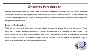 Employee Participation 
Although the difference may be subtle, there is a difference between employee participation and employee 
involvement. When the two phrases are used within the human resources context, it can denotes two 
separate company policies and levels of employee company interaction. However, both processes can yield a 
more productive work force. 
Employee Participation 
When an employee participates in a business activity, it means he shares the activity with others. These 
others form one team with the employee and the team is responsible for completion of a goal or project. The 
team provides the forum where the employee can suggest ideas to make the item more efficiently and make 
decisions about his portion of the team's project. Whether the level of the employees' involvement is major or 
minor, all team members are encouraged to participate. 
 
