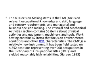 • The 80 Decision Making items in the CMQ focus on 
relevant occupational knowledge and skill, language 
and sensory requirements, and managerial and 
business decision making. The Physical and Mechanical 
Activities section contains 53 items about physical 
activities and equipment, machinery, and tools. Work 
Setting contains 47 items that focus on environmental 
conditions and other JOB characteristics. The CMQ is a 
relatively new instrument. It has been field tested on 
4,552 positions representing over 900 occupations in 
the Dictionary of Occupational Titles (DOT), and 
yielded reasonably high reliabilities. (Harvey, 1993) 
 