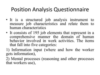 Position Analysis Questionnaire 
• It is a structured job analysis instrument to 
measure job characteristics and relate them to 
human characteristics 
• It consists of 195 job elements that represent in a 
comprehensive manner the domain of human 
behavior involved in work activities. The items 
that fall into five categories: 
1) Information input (where and how the worker 
gets information), 
2) Mental processes (reasoning and other processes 
that workers use), 
 