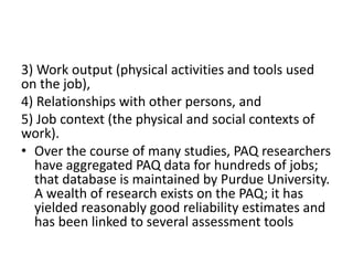 3) Work output (physical activities and tools used 
on the job), 
4) Relationships with other persons, and 
5) Job context (the physical and social contexts of 
work). 
• Over the course of many studies, PAQ researchers 
have aggregated PAQ data for hundreds of jobs; 
that database is maintained by Purdue University. 
A wealth of research exists on the PAQ; it has 
yielded reasonably good reliability estimates and 
has been linked to several assessment tools 
 