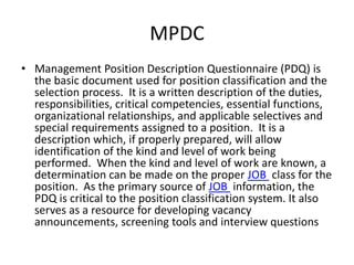 MPDC 
• Management Position Description Questionnaire (PDQ) is 
the basic document used for position classification and the 
selection process. It is a written description of the duties, 
responsibilities, critical competencies, essential functions, 
organizational relationships, and applicable selectives and 
special requirements assigned to a position. It is a 
description which, if properly prepared, will allow 
identification of the kind and level of work being 
performed. When the kind and level of work are known, a 
determination can be made on the proper JOB class for the 
position. As the primary source of JOB information, the 
PDQ is critical to the position classification system. It also 
serves as a resource for developing vacancy 
announcements, screening tools and interview questions 
 