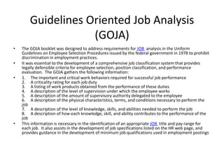 Guidelines Oriented Job Analysis 
(GOJA) 
• The GOJA booklet was designed to address requirements for JOB analysis in the Uniform 
Guidelines on Employee Selection Procedures issued by the federal government in 1978 to prohibit 
discrimination in employment practices. 
• It was essential to the development of a comprehensive job classification system that provides 
legally defensible criteria for employee selection, position classification, and performance 
evaluation. The GOJA gathers the following information: 
• 1. The important and critical work behaviors required for successful job performance 
2. A criticality rating for each job duty 
3. A listing of work products obtained from the performance of these duties 
4. A description of the level of supervision under which the employee works 
5. A description of the amount of supervisory authority delegated to the employee 
6. A description of the physical characteristics, terms, and conditions necessary to perform the 
job 
7. A description of the level of knowledge, skills, and abilities needed to perform the job 
8. A description of how each knowledge, skill, and ability contributes to the performance of the 
job 
• This information is necessary in the identification of an appropriate JOB title and pay range for 
each job. It also assists in the development of job specifications listed on the HR web page, and 
provides guidance in the development of minimum job qualifications used in employment postings 
