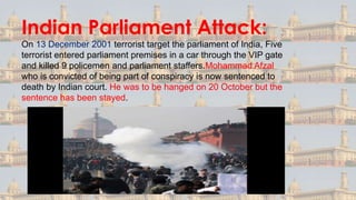 Indian Parliament Attack:
On 13 December 2001 terrorist target the parliament of India, Five
terrorist entered parliament premises in a car through the VIP gate
and killed 9 policemen and parliament staffers.Mohammad Afzal
who is convicted of being part of conspiracy is now sentenced to
death by Indian court. He was to be hanged on 20 October but the
sentence has been stayed.
 