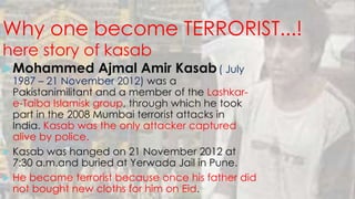 Why one become TERRORIST...!
here story of kasab
Mohammed Ajmal Amir Kasab( July
1987 – 21 November 2012) was a
Pakistanimilitant and a member of the Lashkar-
e-Taiba Islamisk group, through which he took
part in the 2008 Mumbai terrorist attacks in
India. Kasab was the only attacker captured
alive by police.
 Kasab was hanged on 21 November 2012 at
7:30 a.m.and buried at Yerwada Jail in Pune.
 He became terrorist because once his father did
not bought new cloths for him on Eid.
 