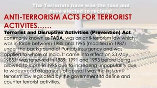 ANTI-TERRORISM ACTS FOR TERRORIST
ACTIVITES……
Terrorist and Disruptive Activities (Prevention) Act,
commonly known as TADA, was an anti-terrorism law which
was in force between 1985 and 1995 (modified in 1987)
under the background of Punjab insurgency and was
applied to whole of India. It came into effect on 23 May
1985.It was renewed in 1989, 1991 and 1993 before being
allowed to lapse in 1995 due to increasing unpopularity due
to widespread allegations of abuse.It was the first anti-
terrorism law legislated by the government to define and
counter terrorist activities.
 