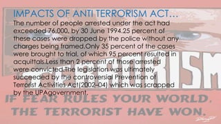 IMPACTS OF ANTI TERRORISM ACT…
The number of people arrested under the act had
exceeded 76,000, by 30 June 1994.25 percent of
these cases were dropped by the police without any
charges being framed.Only 35 percent of the cases
were brought to trial, of which 95 percent resulted in
acquittals.Less than 2 percent of those arrested
were convicted.The legislation was ultimately
succeeded by the controversial Prevention of
Terrorist Activities Act(2002–04) which was scrapped
by the UPAgovernment.
 