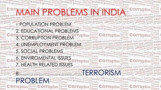 MAIN PROBLEMS IN INDIA
1. POPULATION PROBLEM
2. EDUCATIONAL PROBLEMS
3. CORRUPTION PROBLEM
4. UNEMPLOYMENT PROBLEM
5. SOCIAL PROBLEMS
6. ENVIROMENTAL ISSUES
7. HEALTH RELATED ISSUES
8:………………………………….TERRORISM
PROBLEM
 