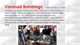 Varanasi Bombings: 7 March 2006 A series
of blasts occurred across the Hindu holy city of Varanasi on 7
March 2006. Fifteen people are reported to have been killed
and as many as 101 others were injured. No-one has
accepted responsibility for the attacks, but it is speculated
that the bombings were carried out in retaliation of the arrest
of a Lashkar-e-Toiba agent in Varanasi earlier in February
2006.
 
