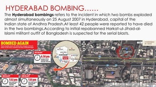 HYDERABAD BOMBING……
The Hyderabad bombings refers to the incident in which two bombs exploded
almost simultaneously on 25 August 2007 in Hyderabad, capital of the
Indian state of Andhra Pradesh.At least 42 people were reported to have died
in the two bombings.According to initial repobanned Harkat-ul-Jihad-al-
Islami militant outfit of Bangladesh is suspected for the serial blasts.
 