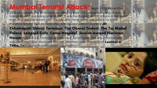 Mumbai Terrorist Attack:Begin on 26 November
2008 and lasted until 29 November, killing at least 173 people including at least 22
foreigners and wounding at least 308. It was the Biggest terrorist attack in the world
ever. Mumbai the dream city, The city who never sleep was attack by some
Pakistani terrorist form multiple sites. Attacks occurred in Mumbai: at
Chhatrapati Shivaji Terminus, The Oberoi Trident, The Taj Mahal
Palace, Leopold Cafe, Cama Hospital, Jewish-owned Nariman
House. Around 200 hostages are rescued. Ajmal Kasab the only attacker who
was captured alive, disclosed that the attackers were members of Lashkar-e-
Taiba, the Pakistan-based militant organization.
 