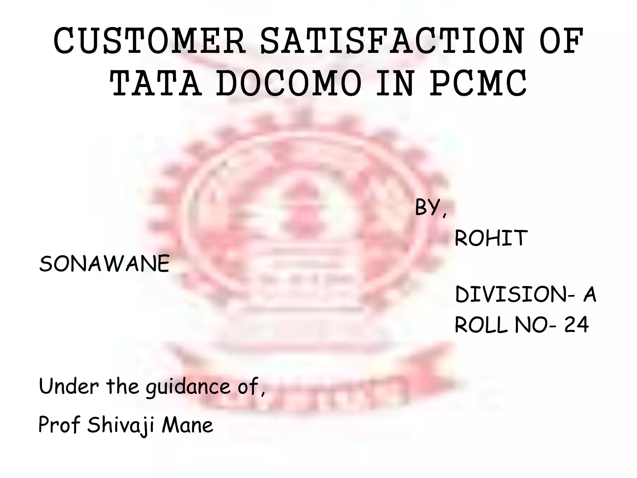 CUSTOMER SATISFACTION OF 
TATA DOCOMO IN PCMC 
BY, 
ROHIT 
SONAWANE 
DIVISION- A 
ROLL NO- 24 
Under the guidance of, 
Prof Shivaji Mane 
 