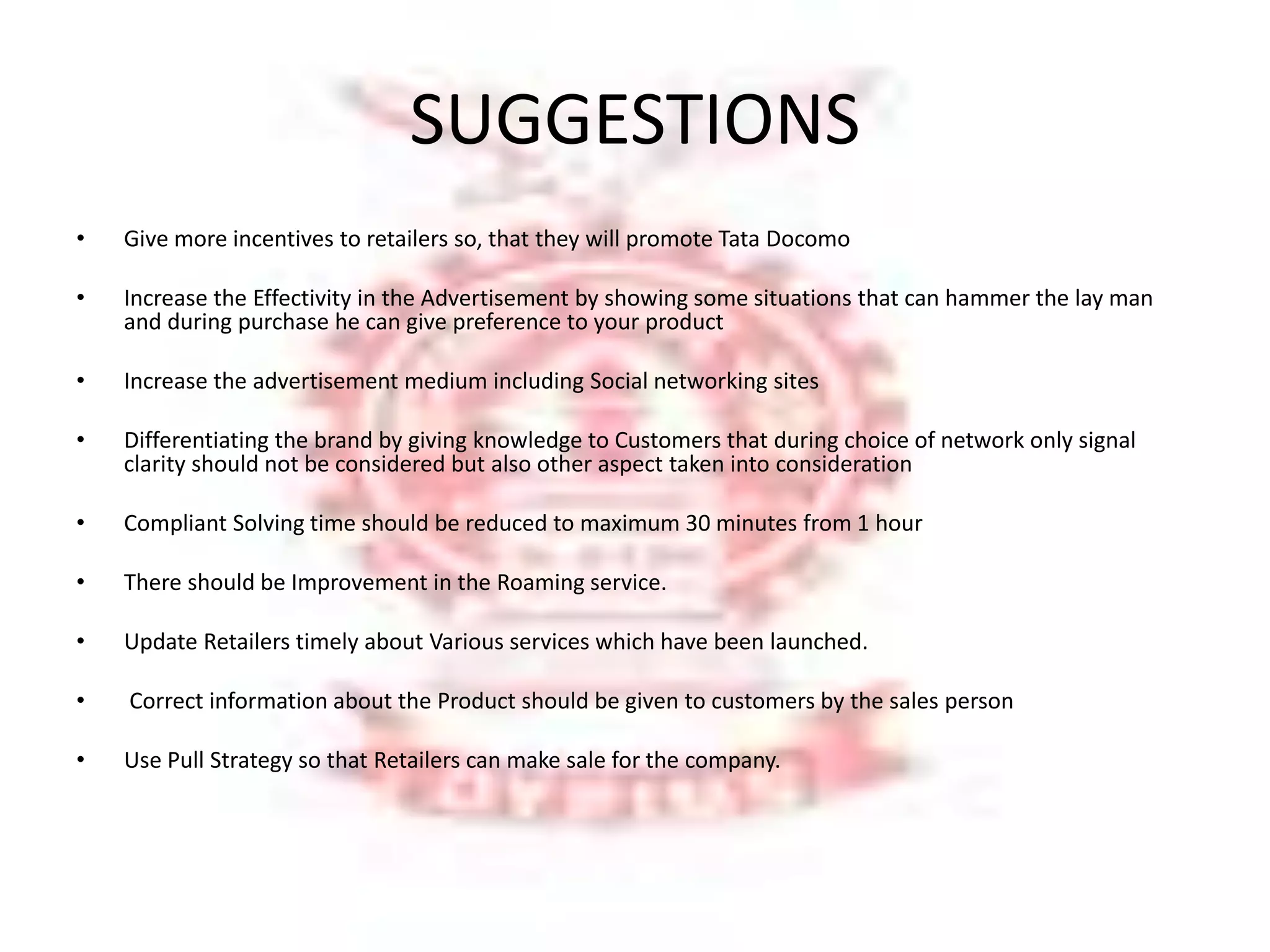 SUGGESTIONS 
• Give more incentives to retailers so, that they will promote Tata Docomo 
• Increase the Effectivity in the Advertisement by showing some situations that can hammer the lay man 
and during purchase he can give preference to your product 
• Increase the advertisement medium including Social networking sites 
• Differentiating the brand by giving knowledge to Customers that during choice of network only signal 
clarity should not be considered but also other aspect taken into consideration 
• Compliant Solving time should be reduced to maximum 30 minutes from 1 hour 
• There should be Improvement in the Roaming service. 
• Update Retailers timely about Various services which have been launched. 
• Correct information about the Product should be given to customers by the sales person 
• Use Pull Strategy so that Retailers can make sale for the company. 
 