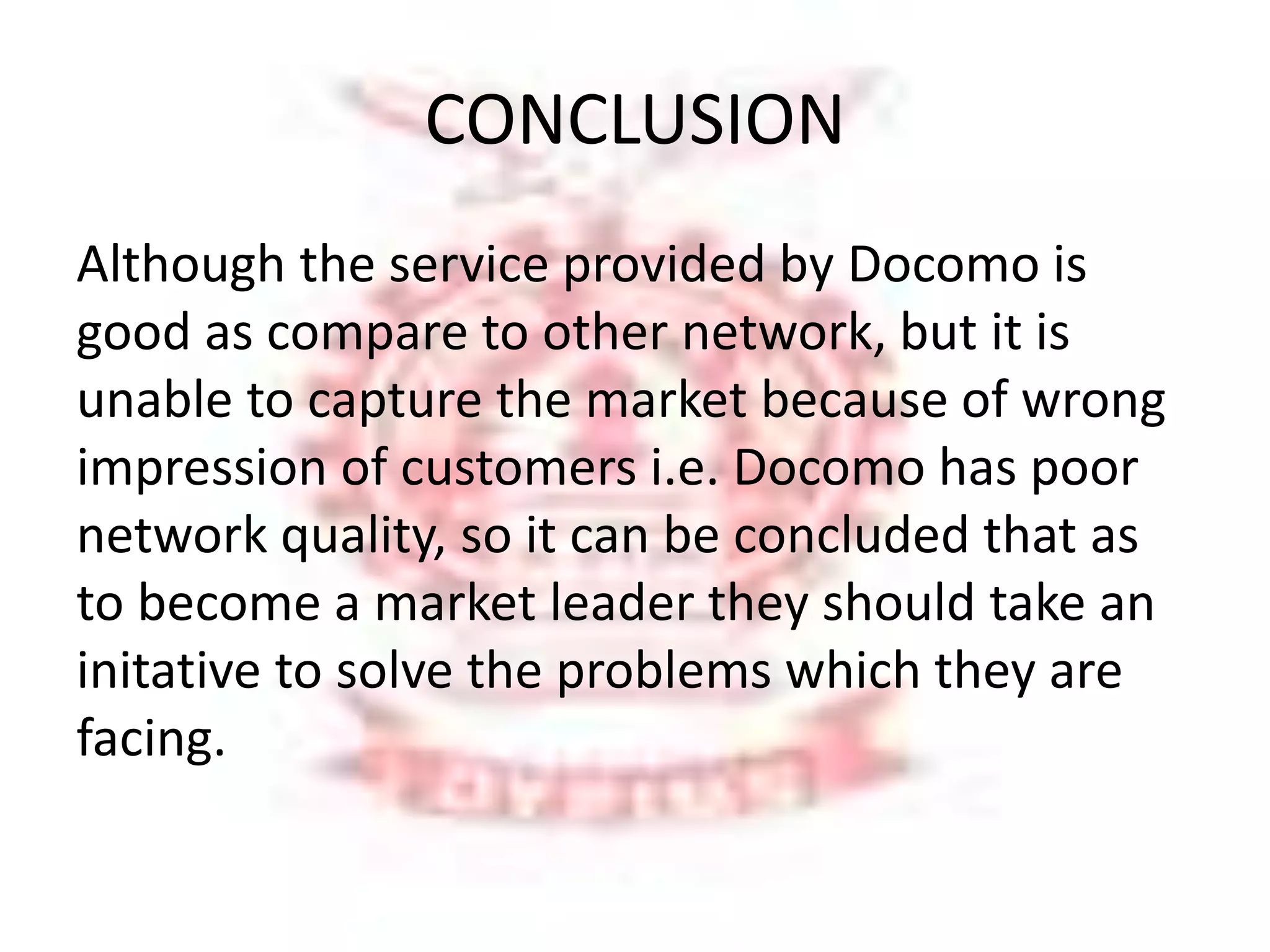 CONCLUSION 
Although the service provided by Docomo is 
good as compare to other network, but it is 
unable to capture the market because of wrong 
impression of customers i.e. Docomo has poor 
network quality, so it can be concluded that as 
to become a market leader they should take an 
initative to solve the problems which they are 
facing. 
 