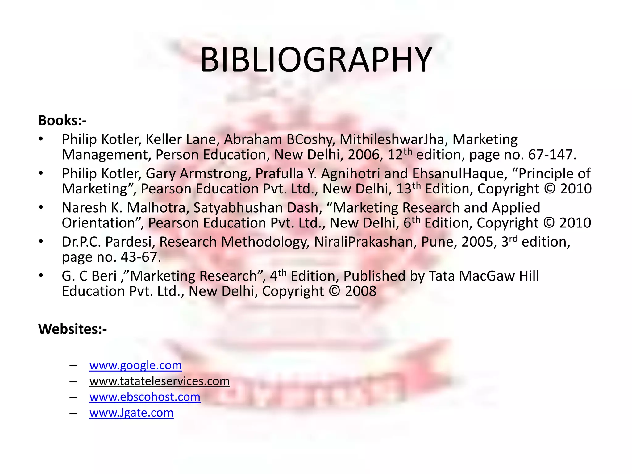 BIBLIOGRAPHY 
Books:- 
• Philip Kotler, Keller Lane, Abraham BCoshy, MithileshwarJha, Marketing 
Management, Person Education, New Delhi, 2006, 12th edition, page no. 67-147. 
• Philip Kotler, Gary Armstrong, Prafulla Y. Agnihotri and EhsanulHaque, “Principle of 
Marketing”, Pearson Education Pvt. Ltd., New Delhi, 13th Edition, Copyright © 2010 
• Naresh K. Malhotra, Satyabhushan Dash, “Marketing Research and Applied 
Orientation”, Pearson Education Pvt. Ltd., New Delhi, 6th Edition, Copyright © 2010 
• Dr.P.C. Pardesi, Research Methodology, NiraliPrakashan, Pune, 2005, 3rd edition, 
page no. 43-67. 
• G. C Beri ,”Marketing Research”, 4th Edition, Published by Tata MacGaw Hill 
Education Pvt. Ltd., New Delhi, Copyright © 2008 
Websites:- 
– www.google.com 
– www.tatateleservices.com 
– www.ebscohost.com 
– www.Jgate.com 
 