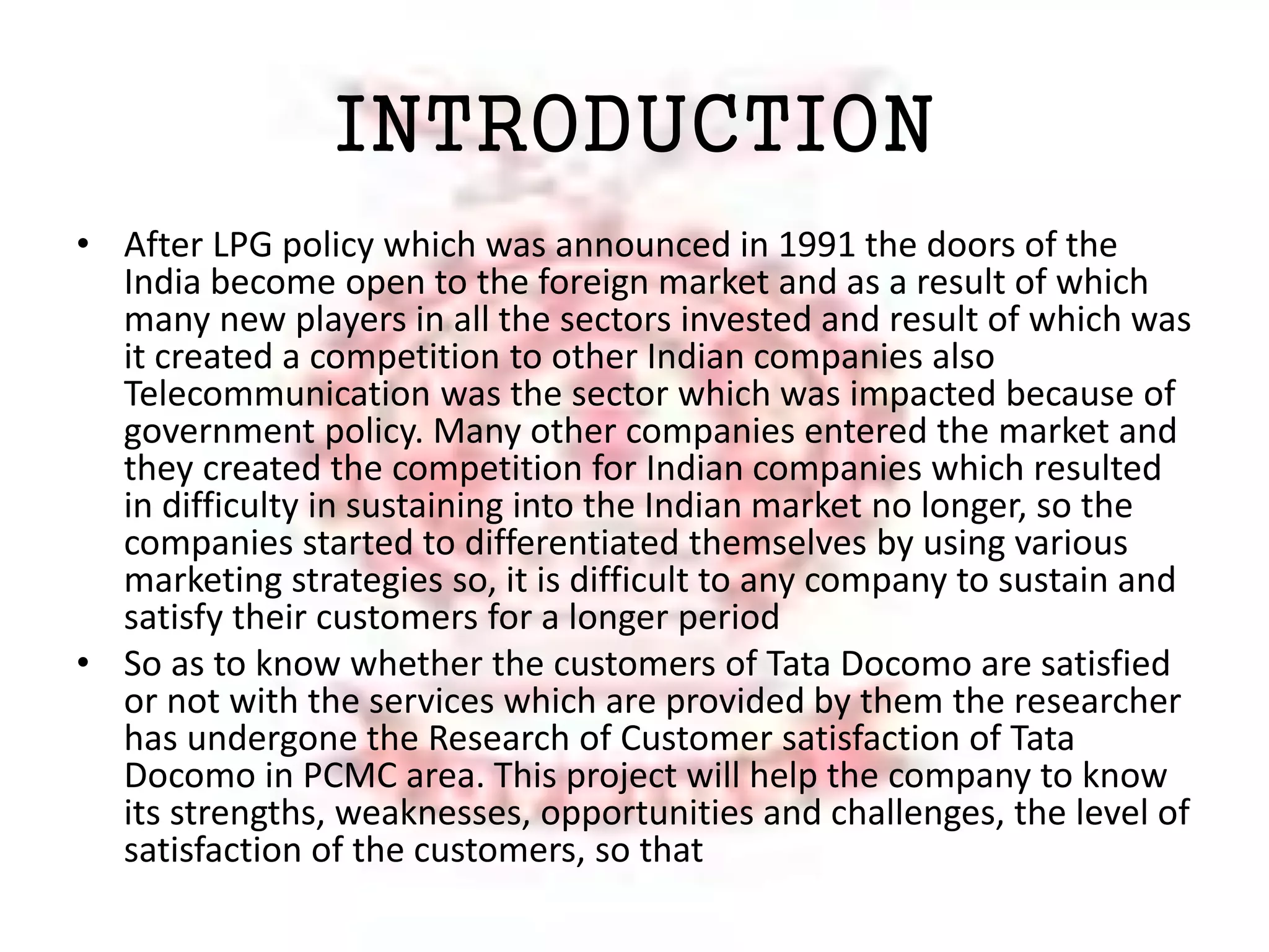 INTRODUCTION 
• After LPG policy which was announced in 1991 the doors of the 
India become open to the foreign market and as a result of which 
many new players in all the sectors invested and result of which was 
it created a competition to other Indian companies also 
Telecommunication was the sector which was impacted because of 
government policy. Many other companies entered the market and 
they created the competition for Indian companies which resulted 
in difficulty in sustaining into the Indian market no longer, so the 
companies started to differentiated themselves by using various 
marketing strategies so, it is difficult to any company to sustain and 
satisfy their customers for a longer period 
• So as to know whether the customers of Tata Docomo are satisfied 
or not with the services which are provided by them the researcher 
has undergone the Research of Customer satisfaction of Tata 
Docomo in PCMC area. This project will help the company to know 
its strengths, weaknesses, opportunities and challenges, the level of 
satisfaction of the customers, so that 
 