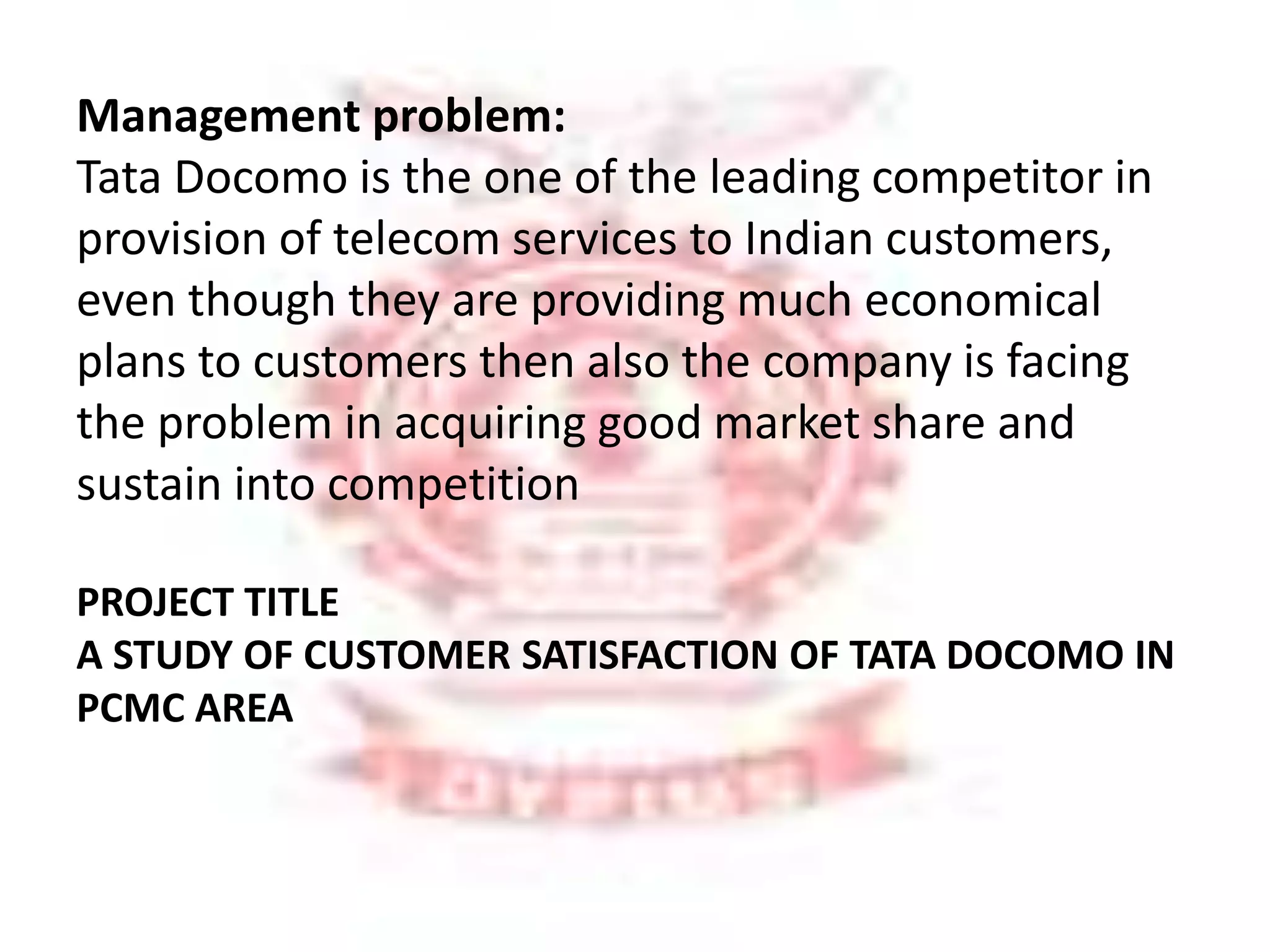 Management problem: 
Tata Docomo is the one of the leading competitor in 
provision of telecom services to Indian customers, 
even though they are providing much economical 
plans to customers then also the company is facing 
the problem in acquiring good market share and 
sustain into competition 
PROJECT TITLE 
A STUDY OF CUSTOMER SATISFACTION OF TATA DOCOMO IN 
PCMC AREA 
 