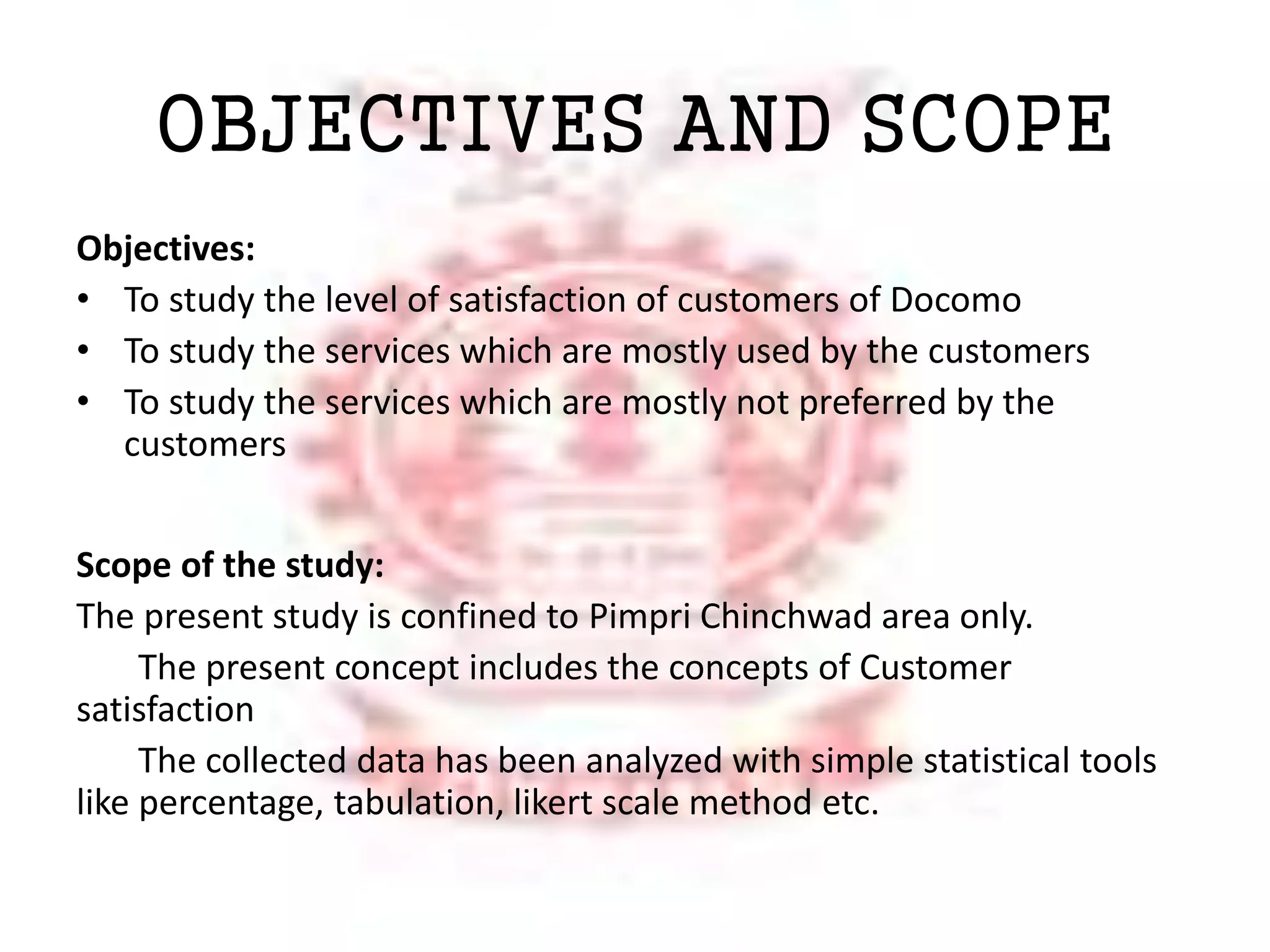 OBJECTIVES AND SCOPE 
Objectives: 
• To study the level of satisfaction of customers of Docomo 
• To study the services which are mostly used by the customers 
• To study the services which are mostly not preferred by the 
customers 
Scope of the study: 
The present study is confined to Pimpri Chinchwad area only. 
The present concept includes the concepts of Customer 
satisfaction 
The collected data has been analyzed with simple statistical tools 
like percentage, tabulation, likert scale method etc. 
 