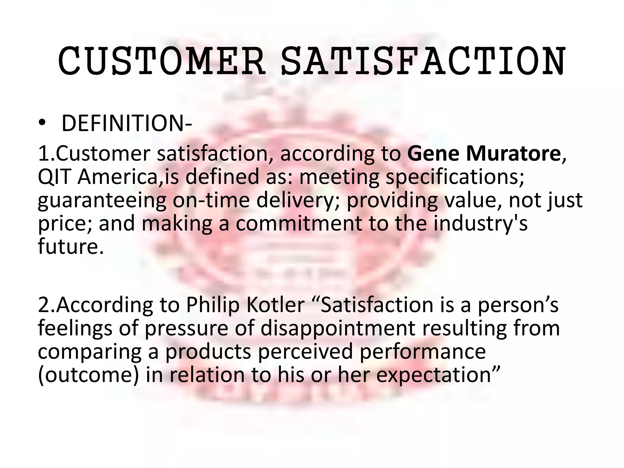CUSTOMER SATISFACTION 
• DEFINITION- 
1.Customer satisfaction, according to Gene Muratore, 
QIT America,is defined as: meeting specifications; 
guaranteeing on-time delivery; providing value, not just 
price; and making a commitment to the industry's 
future. 
2.According to Philip Kotler “Satisfaction is a person’s 
feelings of pressure of disappointment resulting from 
comparing a products perceived performance 
(outcome) in relation to his or her expectation” 
 