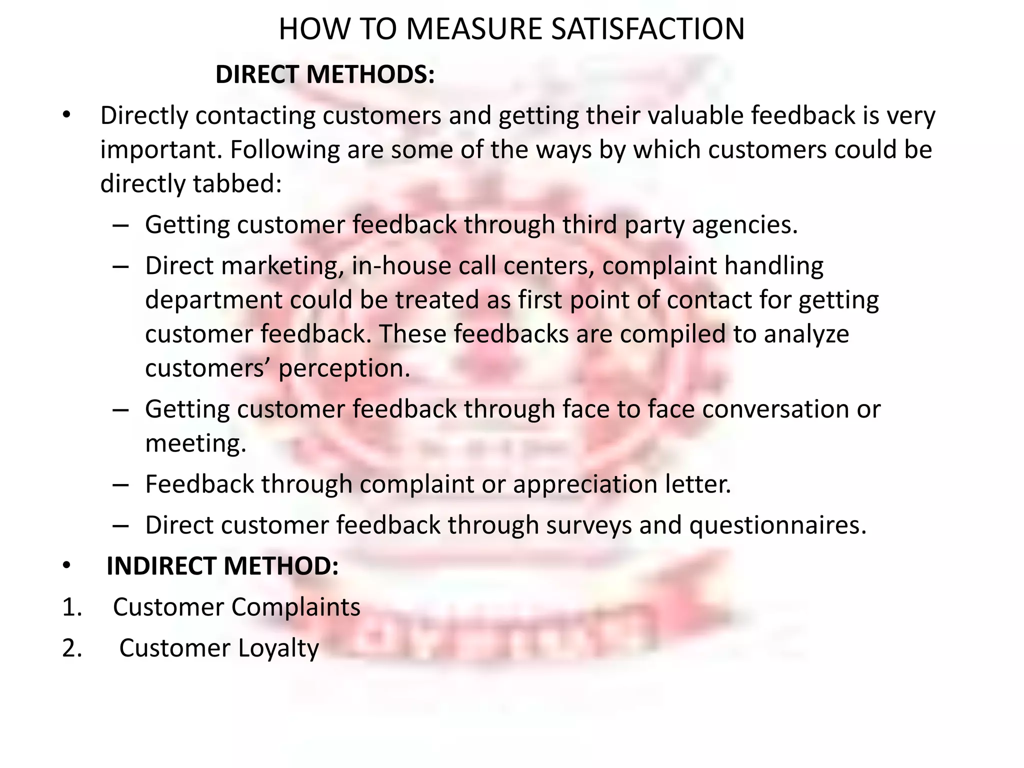 HOW TO MEASURE SATISFACTION 
DIRECT METHODS: 
• Directly contacting customers and getting their valuable feedback is very 
important. Following are some of the ways by which customers could be 
directly tabbed: 
– Getting customer feedback through third party agencies. 
– Direct marketing, in-house call centers, complaint handling 
department could be treated as first point of contact for getting 
customer feedback. These feedbacks are compiled to analyze 
customers’ perception. 
– Getting customer feedback through face to face conversation or 
meeting. 
– Feedback through complaint or appreciation letter. 
– Direct customer feedback through surveys and questionnaires. 
• INDIRECT METHOD: 
1. Customer Complaints 
2. Customer Loyalty 
 
