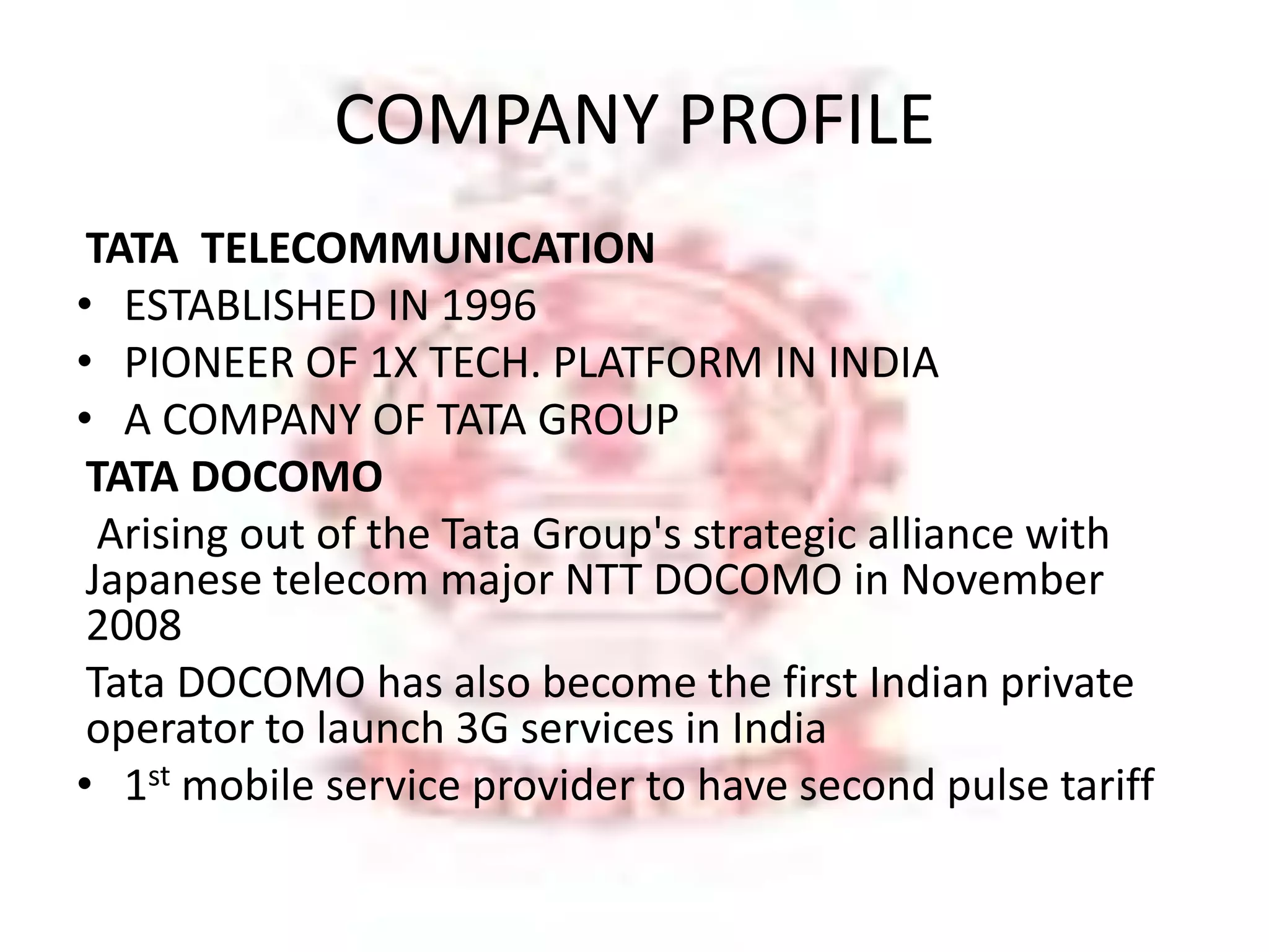 COMPANY PROFILE 
TATA TELECOMMUNICATION 
• ESTABLISHED IN 1996 
• PIONEER OF 1X TECH. PLATFORM IN INDIA 
• A COMPANY OF TATA GROUP 
TATA DOCOMO 
Arising out of the Tata Group's strategic alliance with 
Japanese telecom major NTT DOCOMO in November 
2008 
Tata DOCOMO has also become the first Indian private 
operator to launch 3G services in India 
• 1st mobile service provider to have second pulse tariff 
 