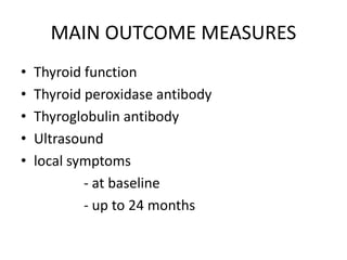 MAIN OUTCOME MEASURES 
• Thyroid function 
• Thyroid peroxidase antibody 
• Thyroglobulin antibody 
• Ultrasound 
• local symptoms 
- at baseline 
- up to 24 months 
 