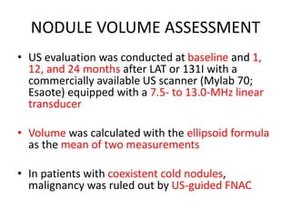 NODULE VOLUME ASSESSMENT 
• US evaluation was conducted at baseline and 1, 
12, and 24 months after LAT or 131I with a 
commercially available US scanner (Mylab 70; 
Esaote) equipped with a 7.5- to 13.0-MHz linear 
transducer 
• Volume was calculated with the ellipsoid formula 
as the mean of two measurements 
• In patients with coexistent cold nodules, 
malignancy was ruled out by US-guided FNAC 
 