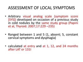 ASSESSMENT OF LOCAL SYMPTOMS 
• Arbitrary visual analog scale (symptom score 
[SYS]) developed on occasion of a previous study 
in cold nodules by the same study group (Papini 
et al, Thyroid. 2007;17:229 –235) 
• Ranged between 1 and 5 (1, absent; 5, constant 
cervical symptoms and dysphagia) 
• calculated at entry and at 1, 12, and 24 months 
after LAT or 131I 
 