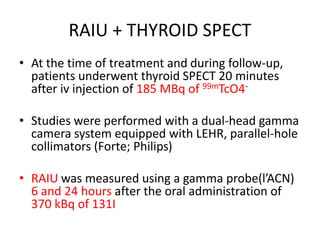 RAIU + THYROID SPECT 
• At the time of treatment and during follow-up, 
patients underwent thyroid SPECT 20 minutes 
after iv injection of 185 MBq of 99mTcO4- 
• Studies were performed with a dual-head gamma 
camera system equipped with LEHR, parallel-hole 
collimators (Forte; Philips) 
• RAIU was measured using a gamma probe(l’ACN) 
6 and 24 hours after the oral administration of 
370 kBq of 131I 
 