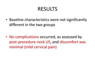 RESULTS 
• Baseline characteristics were not significantly 
different in the two groups 
• No complications occurred, as assessed by 
post-procedure neck US, and discomfort was 
minimal (mild cervical pain) 
 