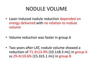 NODULE VOLUME 
• Laser-induced nodule reduction depended on 
energy delivered with no relation to nodule 
volume 
• Volume reduction was faster in group A 
• Two years after LAT, nodule volume showed a 
reduction of 71.3±13.4% (10.1±8.3 mL) in group A 
vs 29.4±10.6% (15.3±5.1 mL) in group B 
 