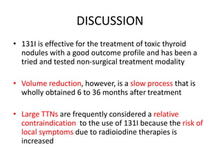 DISCUSSION 
• 131I is effective for the treatment of toxic thyroid 
nodules with a good outcome profile and has been a 
tried and tested non-surgical treatment modality 
• Volume reduction, however, is a slow process that is 
wholly obtained 6 to 36 months after treatment 
• Large TTNs are frequently considered a relative 
contraindication to the use of 131I because the risk of 
local symptoms due to radioiodine therapies is 
increased 
 