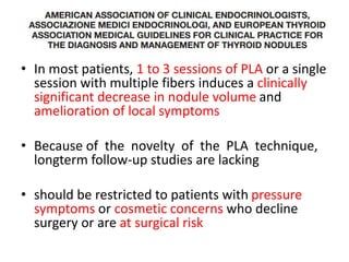 • In most patients, 1 to 3 sessions of PLA or a single 
session with multiple fibers induces a clinically 
significant decrease in nodule volume and 
amelioration of local symptoms 
• Because of the novelty of the PLA technique, 
longterm follow-up studies are lacking 
• should be restricted to patients with pressure 
symptoms or cosmetic concerns who decline 
surgery or are at surgical risk 
 