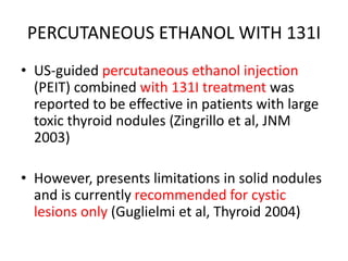 PERCUTANEOUS ETHANOL WITH 131I 
• US-guided percutaneous ethanol injection 
(PEIT) combined with 131I treatment was 
reported to be effective in patients with large 
toxic thyroid nodules (Zingrillo et al, JNM 
2003) 
• However, presents limitations in solid nodules 
and is currently recommended for cystic 
lesions only (Guglielmi et al, Thyroid 2004) 
 