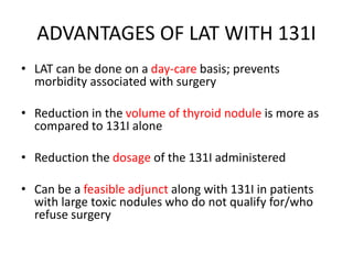 ADVANTAGES OF LAT WITH 131I 
• LAT can be done on a day-care basis; prevents 
morbidity associated with surgery 
• Reduction in the volume of thyroid nodule is more as 
compared to 131I alone 
• Reduction the dosage of the 131I administered 
• Can be a feasible adjunct along with 131I in patients 
with large toxic nodules who do not qualify for/who 
refuse surgery 
 
