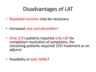 Disadvantages of LAT 
• Repeated sessions may be necessary 
• Increased cost and discomfort 
• Only 3/15 patients required only LAT for 
completion resolution of symptoms; the 
remaining patients required 131I treatment as an 
adjunct 
• Feasibility in toxic MNG? 
 