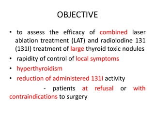OBJECTIVE 
• to assess the efficacy of combined laser 
ablation treatment (LAT) and radioiodine 131 
(131I) treatment of large thyroid toxic nodules 
• rapidity of control of local symptoms 
• hyperthyroidism 
• reduction of administered 131I activity 
- patients at refusal or with 
contraindications to surgery 
 