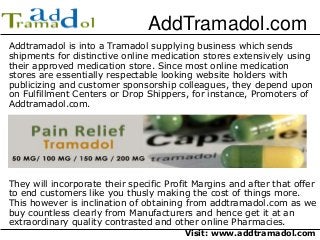 AddTramadol.com 
Addtramadol is into a Tramadol supplying business which sends 
shipments for distinctive online medication stores extensively using 
their approved medication store. Since most online medication 
stores are essentially respectable looking website holders with 
publicizing and customer sponsorship colleagues, they depend upon 
on Fulfillment Centers or Drop Shippers, for instance, Promoters of 
Addtramadol.com. 
They will incorporate their specific Profit Margins and after that offer 
to end customers like you thusly making the cost of things more. 
This however is inclination of obtaining from addtramadol.com as we 
buy countless clearly from Manufacturers and hence get it at an 
extraordinary quality contrasted and other online Pharmacies. 
Visit: www.addtramadol.com 
 