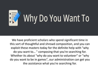 We have proficient scholars who spend significant time in
this sort of thoughtful and shrewd composition, and you can
exploit these masters today for the definite help with "why
do you want to… " composing that you're searching for.
Whether its about "why do you want to volunteer" or "why
do you want to be in games", our administration can get you
the assistance what you're searching for.
 