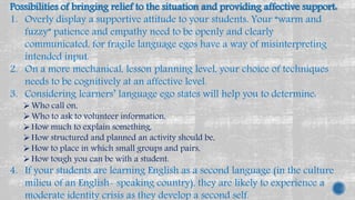 Possibilities of bringing relief to the situation and providing affective support:
1. Overly display a supportive attitude to your students. Your “warm and
fuzzy” patience and empathy need to be openly and clearly
communicated, for fragile language egos have a way of misinterpreting
intended input.
2. On a more mechanical, lesson planning level, your choice of techniques
needs to be cognitively at an affective level.
3. Considering learners’ language ego states will help you to determine:
Who call on,
Who to ask to volunteer information,
How much to explain something,
How structured and planned an activity should be,
How to place in which small groups and pairs,
How tough you can be with a student.
4. If your students are learning English as a second language (in the culture
milieu of an English- speaking country), they are likely to experience a
moderate identity crisis as they develop a second self.
 