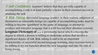 7. Self-Confidence: Learners’ believe that they are fully capable of
accomplishing a task is at least partially a factor in their eventual success in
attaining the task.
8. Risk-Taking: Successful language learner, in their realistic judgment of
themselves as vulnerable beings yet capable of accomplishing tasks, must be
willing to become “gamblers” in the game of language, to attempt to
produce and interpret language that is a bit beyond their absolute certainty.
Longman Dictionary of …: a personality factor which concerns the
degree to which a person is willing to undertake actions that involve a
significant degree of risk. Risk-taking is said to be an important
characteristic of successful second language learning, since learners have to
be willing to try out hunches about the new language and take the risk of
being wrong.
 