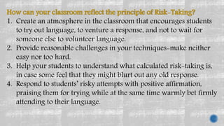 How can your classroom reflect the principle of Risk-Taking?
1. Create an atmosphere in the classroom that encourages students
to try out language, to venture a response, and not to wait for
someone else to volunteer language.
2. Provide reasonable challenges in your techniques-make neither
easy nor too hard.
3. Help your students to understand what calculated risk-taking is,
in case some feel that they might blurt out any old response.
4. Respond to students’ risky attempts with positive affirmation,
praising them for trying while at the same time warmly bet firmly
attending to their language.
 