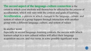 The second aspect of the language-culture connection is the
extent to which your students will themselves be affected by the process of
acculturation, which will vary with the context and goals of learning.
Acculturation: a process in which changes in the language, culture, and
system of values of a group happen through interaction with another
group with a different language, culture, and system of values.
In another word:
Especially in second language-learning contexts, the success with which
learners adapt to a new cultural milieu will affect their language
acquisition success, and vice versa, in some possibly significant ways.
 