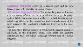Linguistic Principles center on language itself and on how
learners deal with complex linguistic system.
10. Native Language Effect: The native language of learners
exerts a strong influence on the acquisition of the target language
system. While that native system will exercise both facilitating and
interfering effects in the production and comprehension of the
new language, the interfering effects are likely to be the most
salient.
The majority of learner’s errors in producing the second language,
especially in the beginning levels, stem from the learner’s
assumption that the target language operate like the native
language.
 