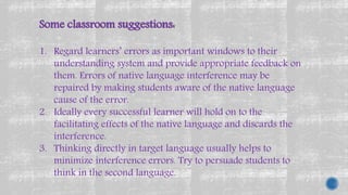 Some classroom suggestions:
1. Regard learners’ errors as important windows to their
understanding system and provide appropriate feedback on
them. Errors of native language interference may be
repaired by making students aware of the native language
cause of the error.
2. Ideally every successful learner will hold on to the
facilitating effects of the native language and discards the
interference.
3. Thinking directly in target language usually helps to
minimize interference errors. Try to persuade students to
think in the second language.
 