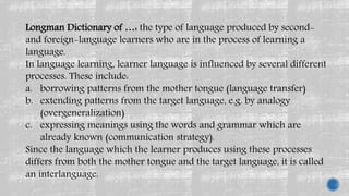 Longman Dictionary of …: the type of language produced by second-
and foreign-language learners who are in the process of learning a
language.
In language learning, learner language is influenced by several different
processes. These include:
a. borrowing patterns from the mother tongue (language transfer)
b. extending patterns from the target language, e.g. by analogy
(overgeneralization)
c. expressing meanings using the words and grammar which are
already known (communication strategy).
Since the language which the learner produces using these processes
differs from both the mother tongue and the target language, it is called
an interlanguage.
 
