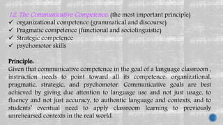 12. The Communicative Competence: (the most important principle)
 organizational competence (grammatical and discourse)
 Pragmatic competence (functional and sociolinguistic)
 Strategic competence
 psychomotor skills
Principle:
Given that communicative competence in the goal of a language classroom ,
instruction needs to point toward all its competence: organizational,
pragmatic, strategic, and psychomotor. Communicative goals are best
achieved by giving due attention to language use and not just usage, to
fluency and not just accuracy, to authentic language and contexts, and to
students’ eventual need to apply classroom learning to previously
unrehearsed contexts in the real world.
 