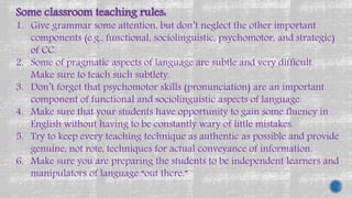 Some classroom teaching rules:
1. Give grammar some attention, but don’t neglect the other important
components (e.g., functional, sociolinguistic, psychomotor, and strategic)
of CC.
2. Some of pragmatic aspects of language are subtle and very difficult.
Make sure to teach such subtlety.
3. Don’t forget that psychomotor skills (pronunciation) are an important
component of functional and sociolinguistic aspects of language.
4. Make sure that your students have opportunity to gain some fluency in
English without having to be constantly wary of little mistakes.
5. Try to keep every teaching technique as authentic as possible and provide
genuine, not rote, techniques for actual conveyance of information.
6. Make sure you are preparing the students to be independent learners and
manipulators of language “out there.”
 