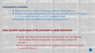 Automaticity includes:
 Subconscious absorption of language through meaningful use,
 Efficient and rapid movement away from a focus on the forms of language
to a focus on the purpose to which language is used,
 Resistance to the temptation to analyze language forms.
Some possible application of the principle to adult instruction:
 Make sure that your lessons are focused on the “use” of language
for purposes that are as genuine as a classroom context will
permit.
 You need to exercise patience wit students as you slowly help them
to achieve fluency.
 